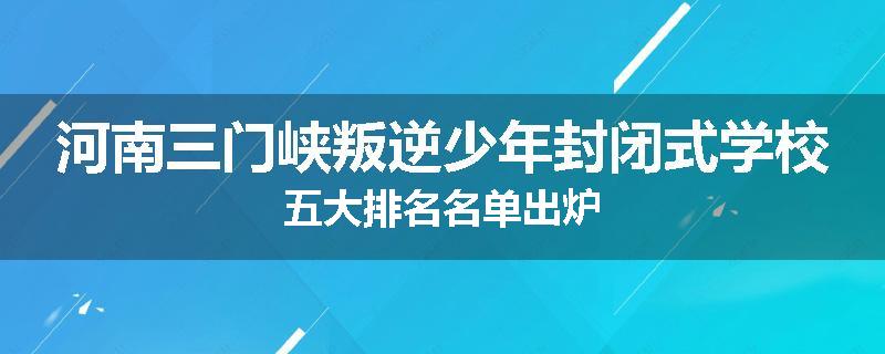 河南三门峡叛逆少年封闭式学校五大排名名单出炉