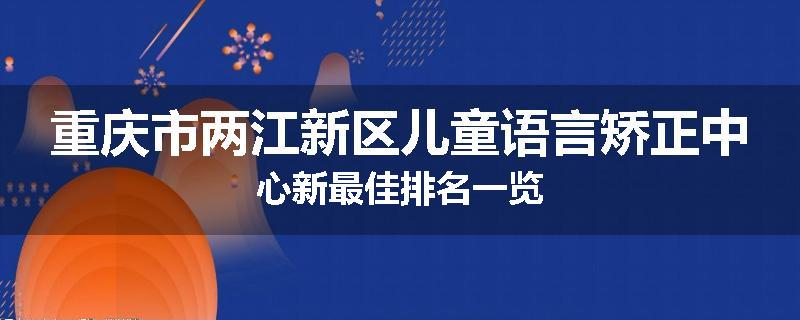 重庆市两江新区儿童语言矫正中心新最佳排名一览