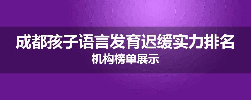 成都孩子语言发育迟缓实力排名机构榜单展示