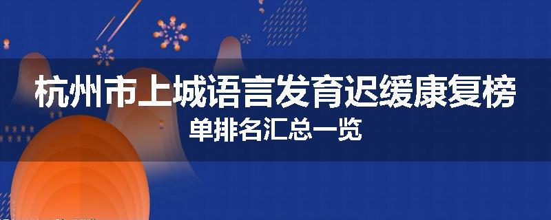 杭州市上城语言发育迟缓康复榜单排名汇总一览