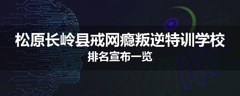 松原长岭县戒网瘾叛逆特训学校排名宣布一览