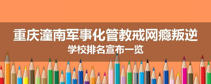 重庆潼南军事化管教戒网瘾叛逆学校排名宣布一览