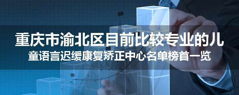 重庆市渝北区目前比较专业的儿童语言迟缓康复矫正中心名单榜首一览