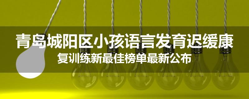青岛城阳区小孩语言发育迟缓康复训练新最佳榜单最新公布