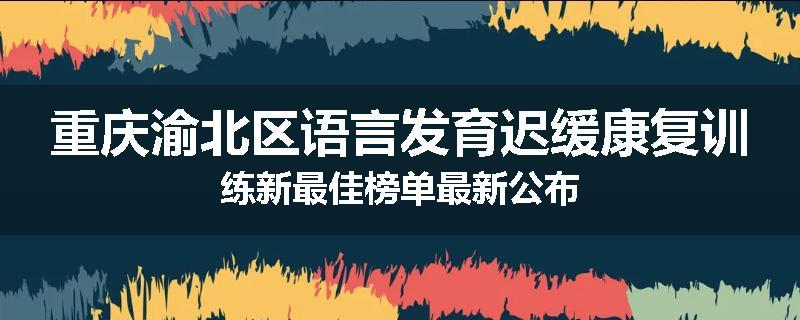 重庆渝北区语言发育迟缓康复训练新最佳榜单最新公布