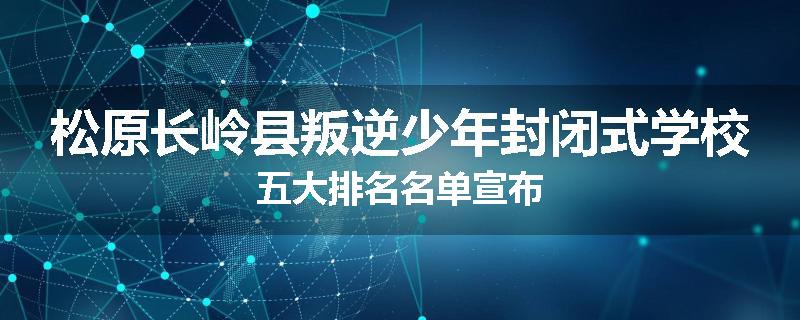 松原长岭县叛逆少年封闭式学校五大排名名单宣布