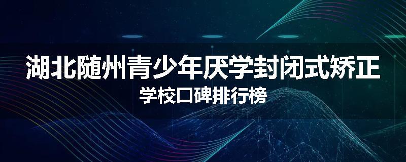 湖北随州青少年厌学封闭式矫正学校口碑排行榜