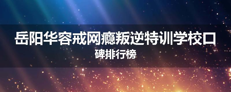 岳阳华容戒网瘾叛逆特训学校口碑排行榜