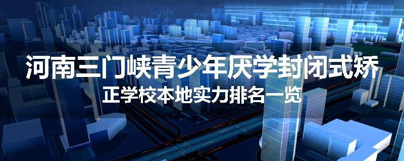 河南三门峡青少年厌学封闭式矫正学校本地实力排名一览