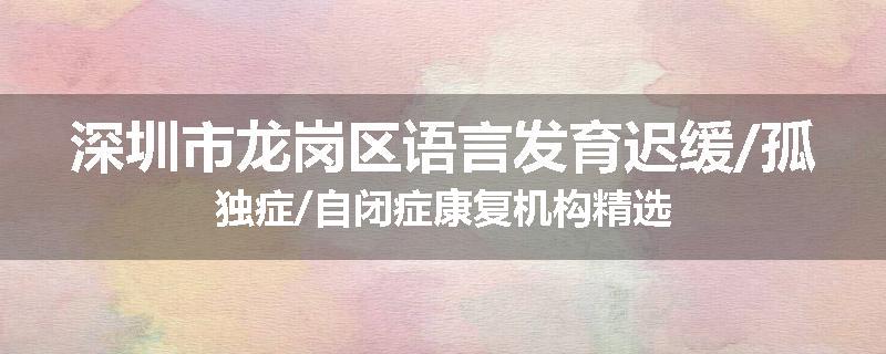 深圳市龙岗区语言发育迟缓/孤独症/自闭症康复机构精选