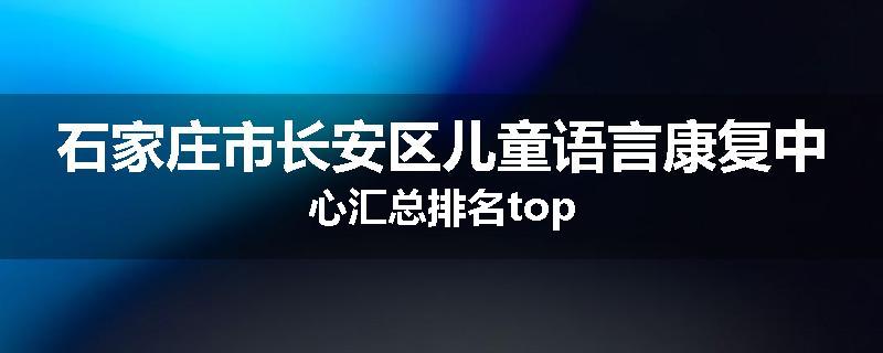 石家庄市长安区儿童语言康复中心汇总排名top