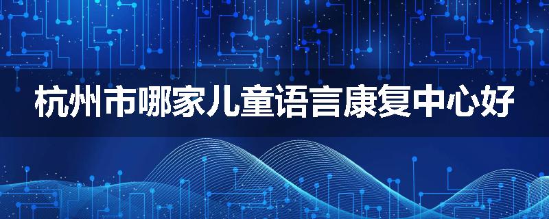 杭州市哪家儿童语言康复中心好