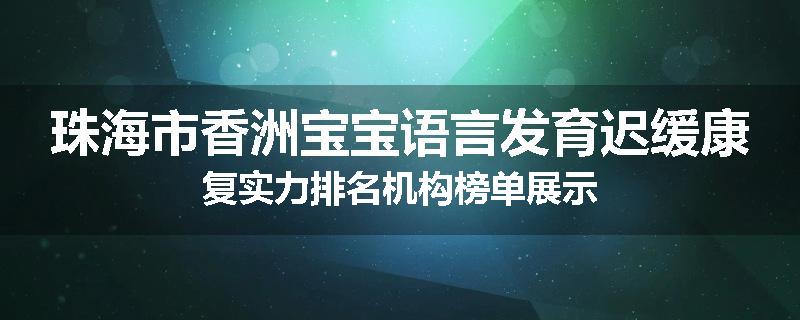 珠海市香洲宝宝语言发育迟缓康复实力排名机构榜单展示