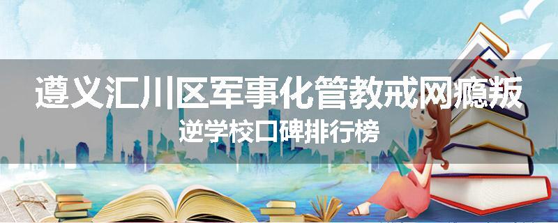 遵义汇川区军事化管教戒网瘾叛逆学校口碑排行榜
