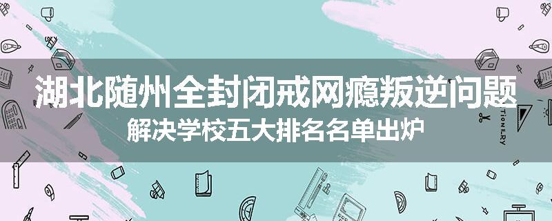 湖北随州全封闭戒网瘾叛逆问题解决学校五大排名名单出炉