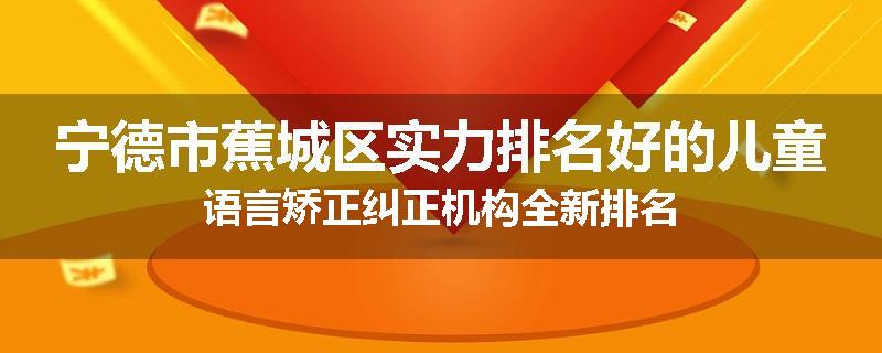宁德市蕉城区实力排名好的儿童语言矫正纠正机构全新排名