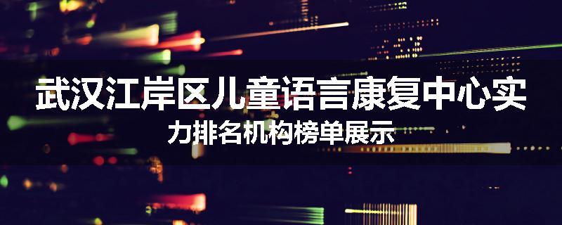 武汉江岸区儿童语言康复中心实力排名机构榜单展示