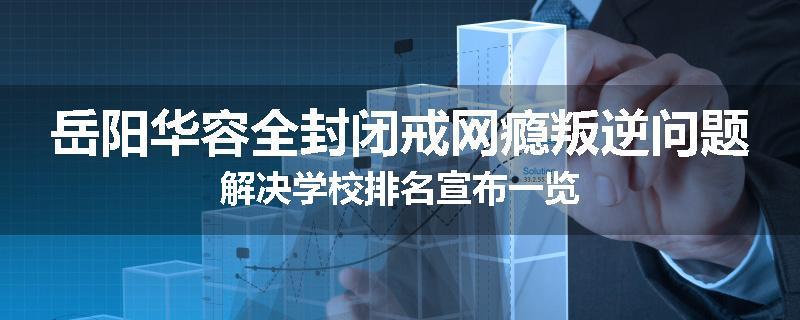 岳阳华容全封闭戒网瘾叛逆问题解决学校排名宣布一览