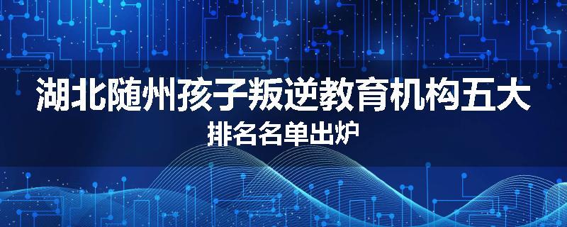 湖北随州孩子叛逆教育机构五大排名名单出炉