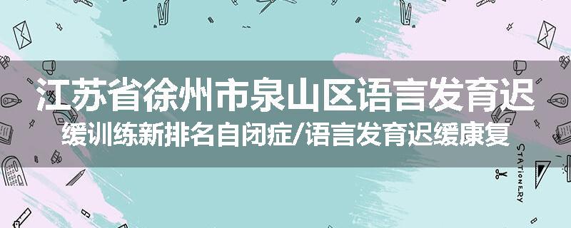 江苏省徐州市泉山区语言发育迟缓训练新排名自闭症/语言发育迟缓康复机构强烈推荐