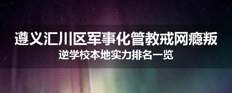 遵义汇川区军事化管教戒网瘾叛逆学校本地实力排名一览