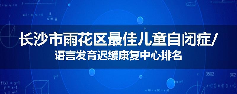 长沙市雨花区最佳儿童自闭症/语言发育迟缓康复中心排名