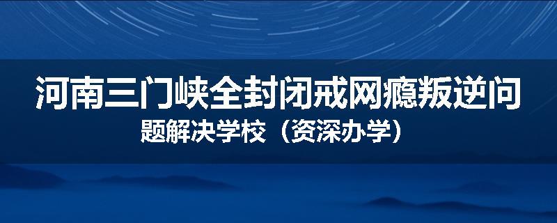 河南三门峡全封闭戒网瘾叛逆问题解决学校（资深办学）