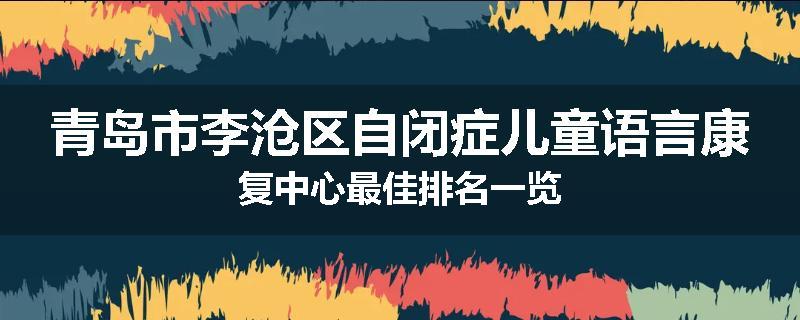 青岛市李沧区自闭症儿童语言康复中心最佳排名一览
