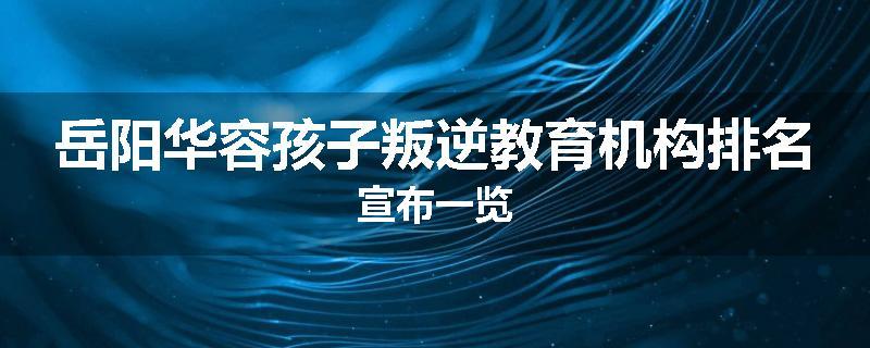 岳阳华容孩子叛逆教育机构排名宣布一览