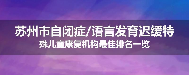 苏州市自闭症/语言发育迟缓特殊儿童康复机构最佳排名一览