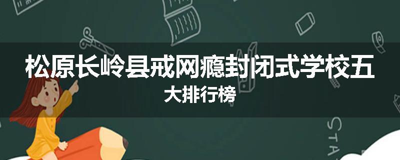 松原长岭县戒网瘾封闭式学校五大排行榜