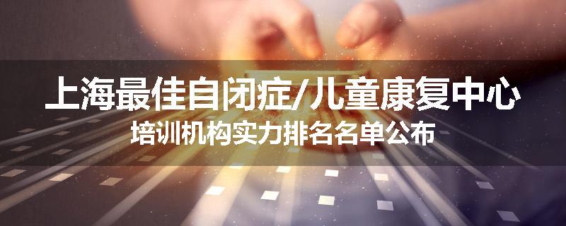 上海最佳自闭症/儿童康复中心培训机构实力排名名单公布
