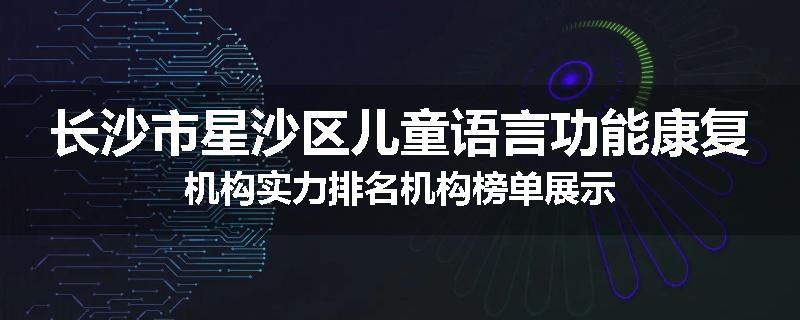 长沙市星沙区儿童语言功能康复机构实力排名机构榜单展示