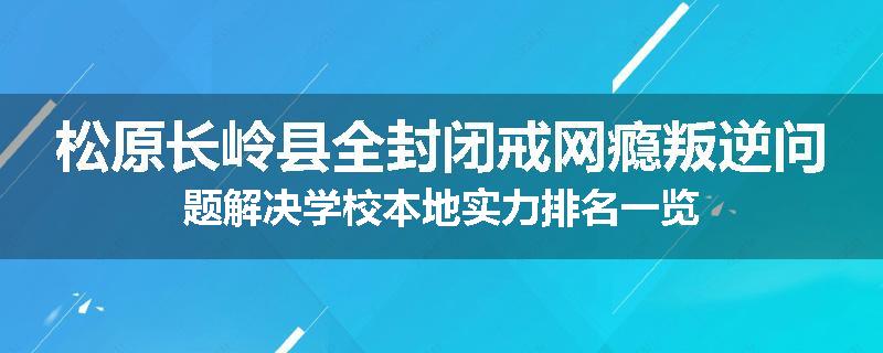 松原长岭县全封闭戒网瘾叛逆问题解决学校本地实力排名一览