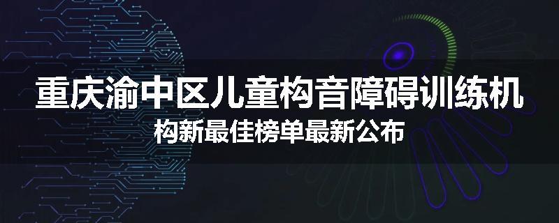 重庆渝中区儿童构音障碍训练机构新最佳榜单最新公布