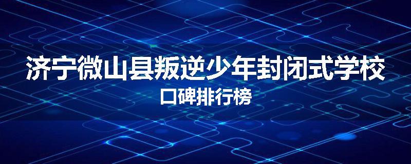 济宁微山县叛逆少年封闭式学校口碑排行榜