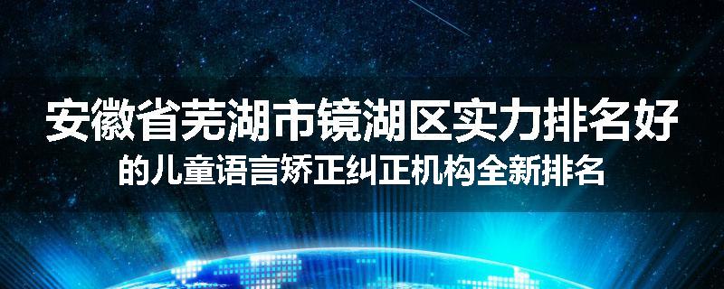 安徽省芜湖市镜湖区实力排名好的儿童语言矫正纠正机构全新排名