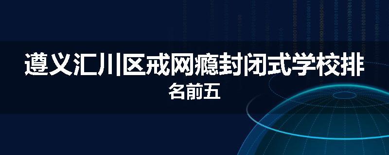 遵义汇川区戒网瘾封闭式学校排名前五