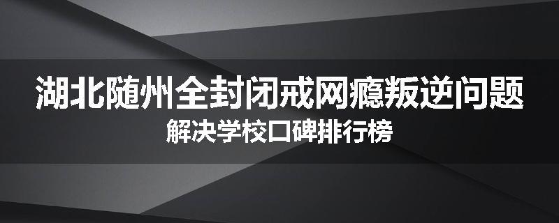 湖北随州全封闭戒网瘾叛逆问题解决学校口碑排行榜