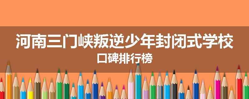 河南三门峡叛逆少年封闭式学校口碑排行榜