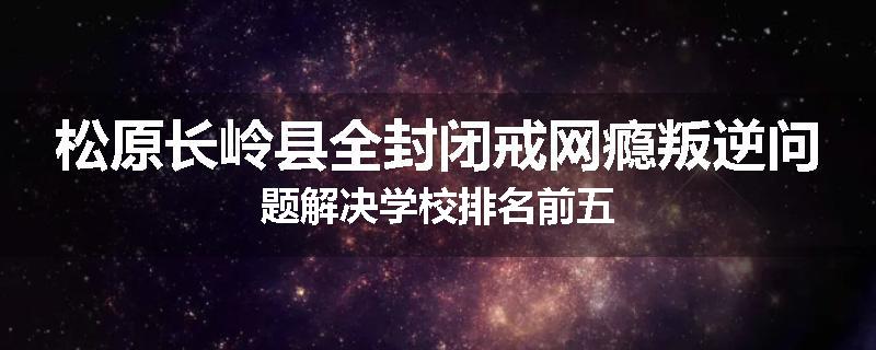 松原长岭县全封闭戒网瘾叛逆问题解决学校排名前五