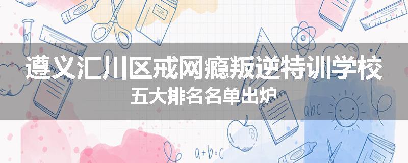 遵义汇川区戒网瘾叛逆特训学校五大排名名单出炉