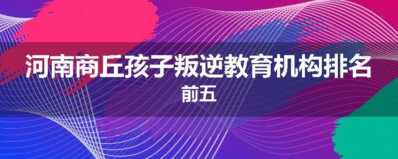 河南商丘孩子叛逆教育机构排名前五