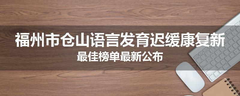 福州市仓山语言发育迟缓康复新最佳榜单最新公布
