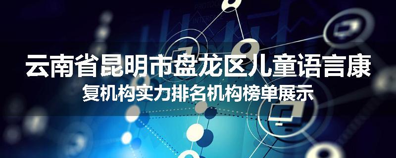 云南省昆明市盘龙区儿童语言康复机构实力排名机构榜单展示