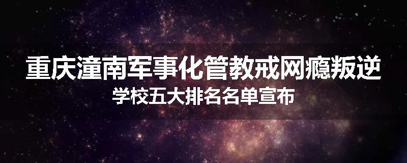 重庆潼南军事化管教戒网瘾叛逆学校五大排名名单宣布