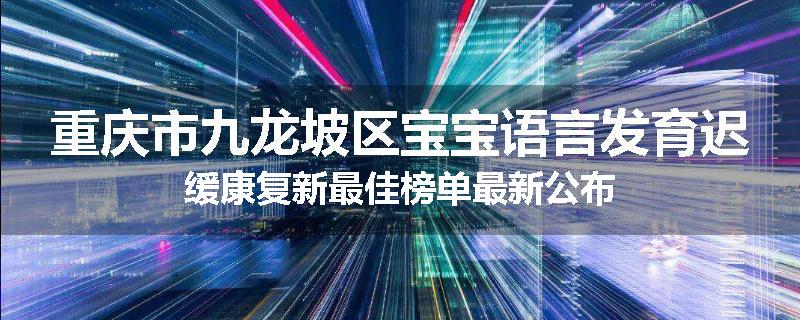 重庆市九龙坡区宝宝语言发育迟缓康复新最佳榜单最新公布