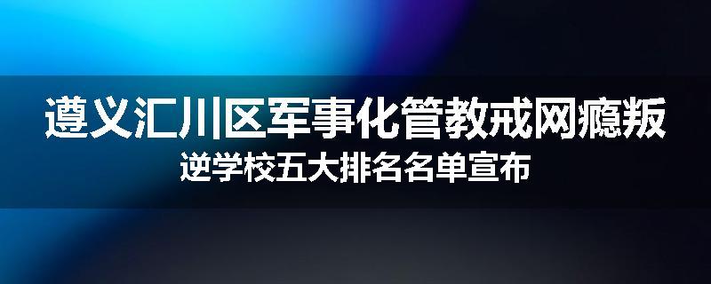 遵义汇川区军事化管教戒网瘾叛逆学校五大排名名单宣布