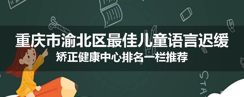 重庆市渝北区最佳儿童语言迟缓矫正健康中心排名一栏推荐