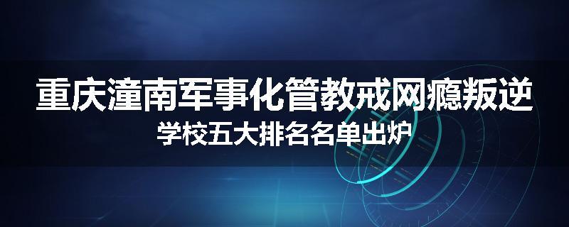 重庆潼南军事化管教戒网瘾叛逆学校五大排名名单出炉